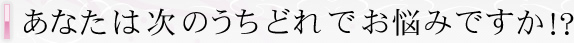 あなたは次のうちどれでお悩みですか!?