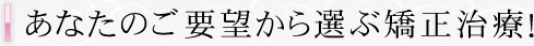 あなたのご要望から選ぶ矯正治療！
