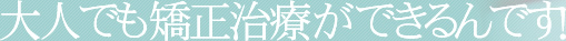 大人でも矯正治療ができるんです!